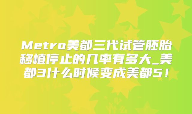 Metro美都三代试管胚胎移植停止的几率有多大_美都3什么时候变成美都5!