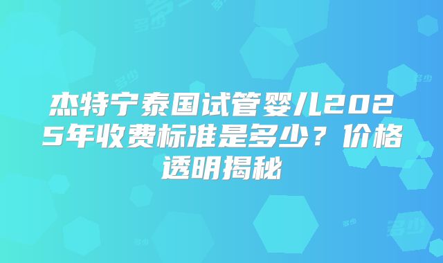 杰特宁泰国试管婴儿2025年收费标准是多少?价格透明揭秘