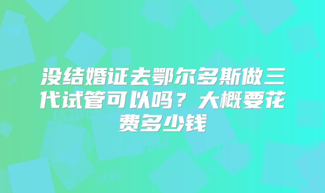没结婚证去鄂尔多斯做三代试管可以吗?大概要花费多少钱