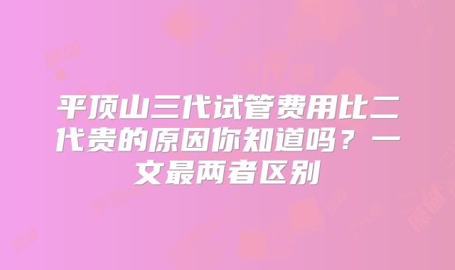 平顶山三代试管费用比二代贵的原因你知道吗?一文最两者区别