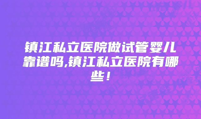 镇江私立医院做试管婴儿靠谱吗,镇江私立医院有哪些!