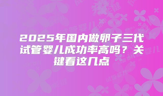 2025年国内做卵子三代试管婴儿成功率高吗?关键看这几点