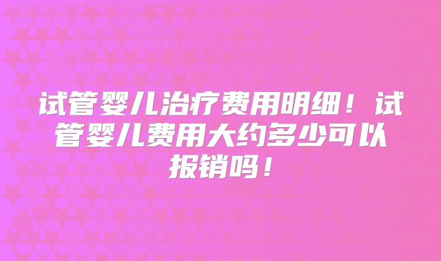 试管婴儿治疗费用明细!试管婴儿费用大约多少可以报销吗!