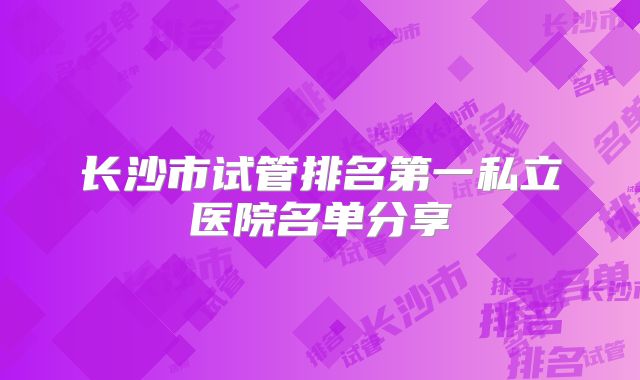 长沙市试管排名第一私立医院名单分享