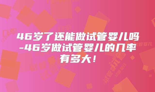 46岁了还能做试管婴儿吗-46岁做试管婴儿的几率有多大！