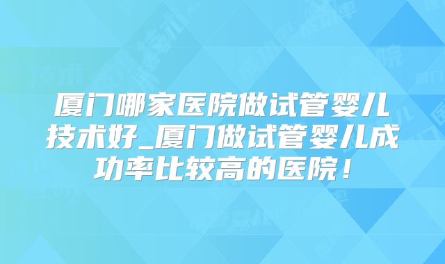 厦门哪家医院做试管婴儿技术好_厦门做试管婴儿成功率比较高的医院!