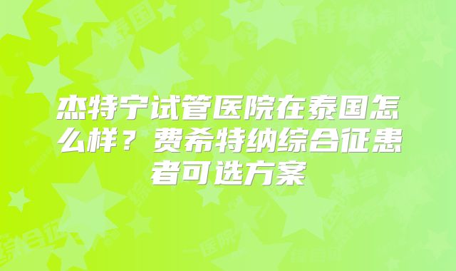 杰特宁试管医院在泰国怎么样?费希特纳综合征患者可选方案
