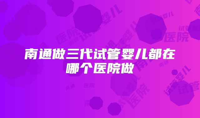 南通做三代试管婴儿都在哪个医院做