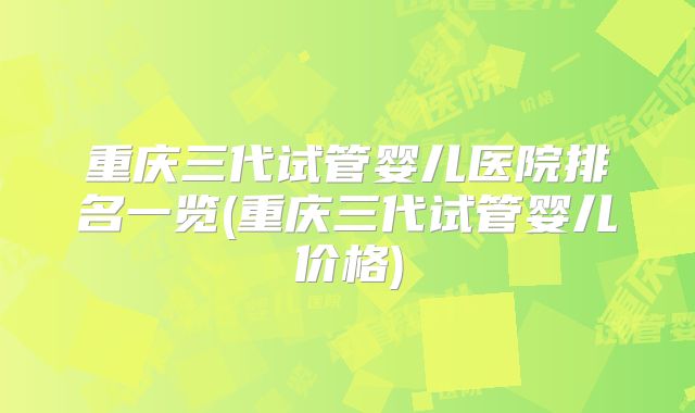 重庆三代试管婴儿医院排名一览(重庆三代试管婴儿价格)