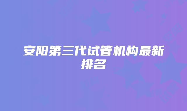 安阳第三代试管机构最新排名
