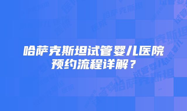 哈萨克斯坦试管婴儿医院预约流程详解?