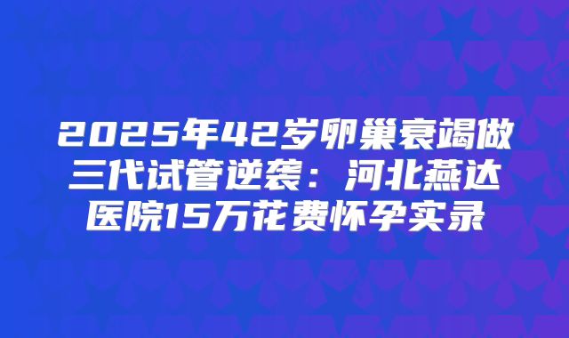 2025年42岁卵巢衰竭做三代试管逆袭:河北燕达医院15万花费怀孕实录