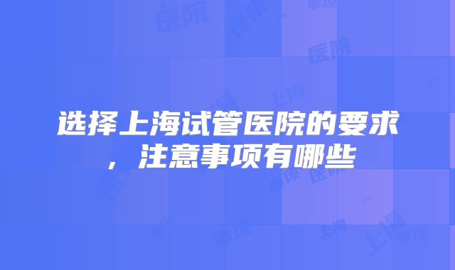 选择上海试管医院的要求，注意事项有哪些