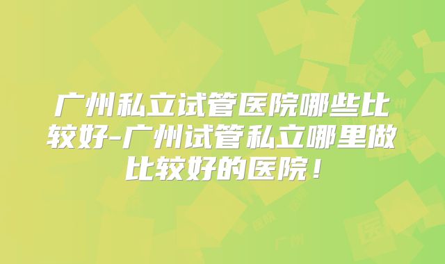 广州私立试管医院哪些比较好-广州试管私立哪里做比较好的医院!