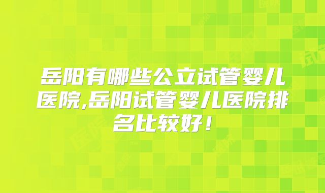 岳阳有哪些公立试管婴儿医院,岳阳试管婴儿医院排名比较好！