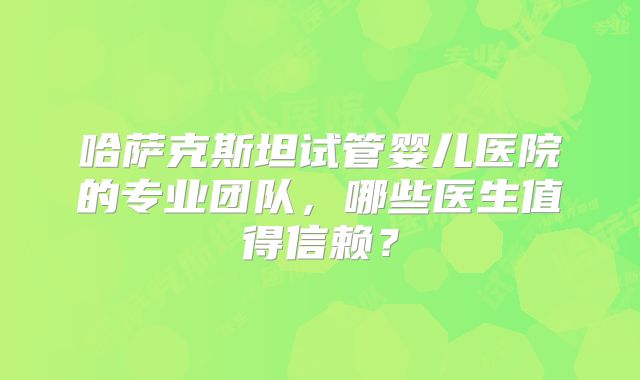 哈萨克斯坦试管婴儿医院的专业团队,哪些医生值得信赖?