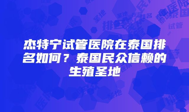 杰特宁试管医院在泰国排名如何?泰国民众信赖的生殖圣地