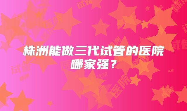 株洲能做三代试管的医院哪家强？