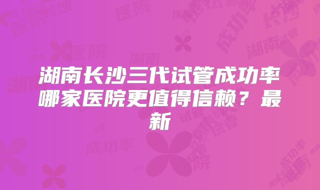 湖南长沙三代试管成功率哪家医院更值得信赖?最新