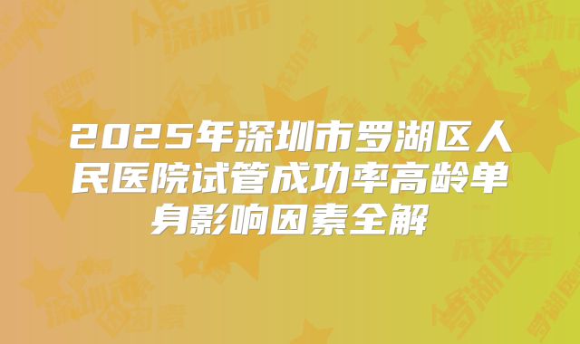 2025年深圳市罗湖区人民医院试管成功率高龄单身影响因素全解