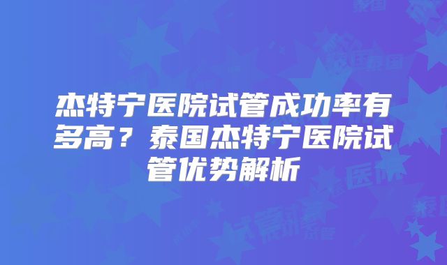 杰特宁医院试管成功率有多高？泰国杰特宁医院试管优势解析