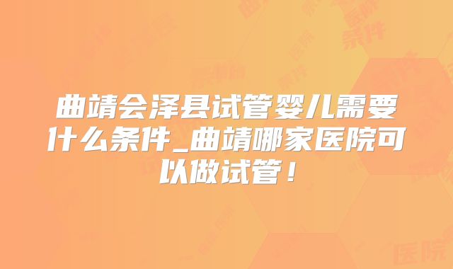 曲靖会泽县试管婴儿需要什么条件_曲靖哪家医院可以做试管!