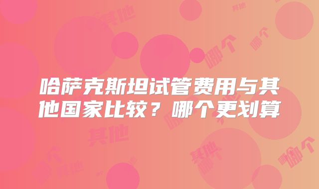 哈萨克斯坦试管费用与其他国家比较?哪个更划算