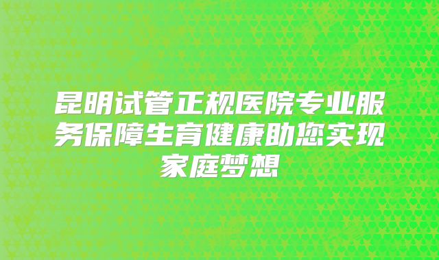 昆明试管正规医院专业服务保障生育健康助您实现家庭梦想