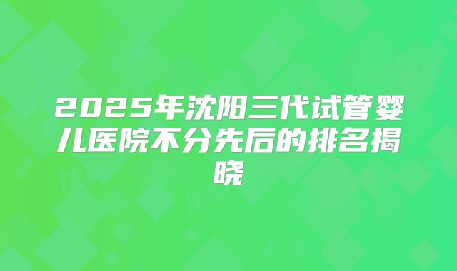 2025年沈阳三代试管婴儿医院不分先后的排名揭晓