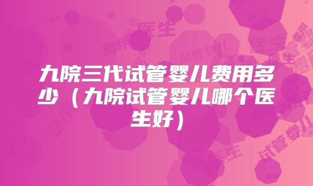 九院三代试管婴儿费用多少(九院试管婴儿哪个医生好)