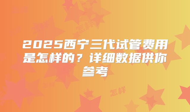 2025西宁三代试管费用是怎样的?详细数据供你参考