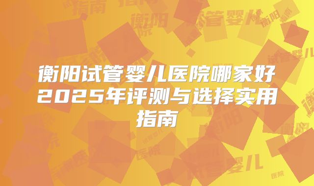 衡阳试管婴儿医院哪家好2025年评测与选择实用指南