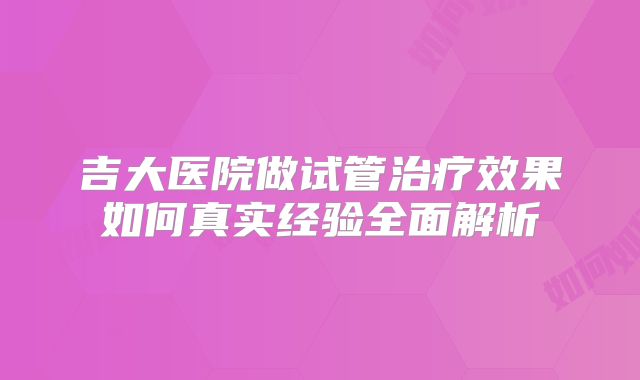 吉大医院做试管治疗效果如何真实经验全面解析