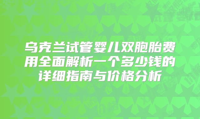 乌克兰试管婴儿双胞胎费用全面解析一个多少钱的详细指南与价格分析