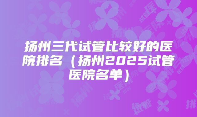 扬州三代试管比较好的医院排名(扬州2025试管医院名单)
