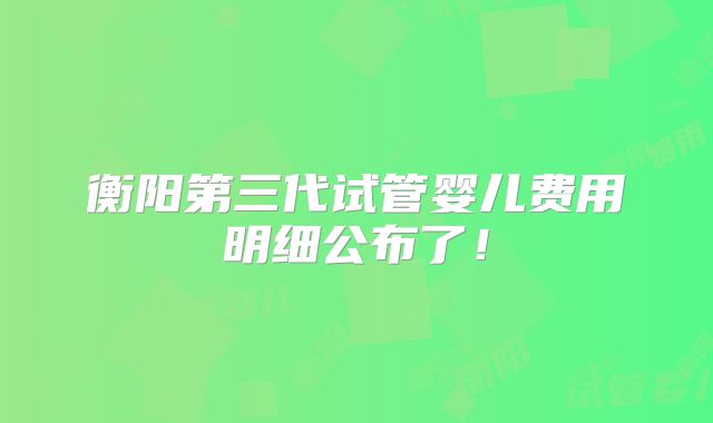 衡阳第三代试管婴儿费用明细公布了!