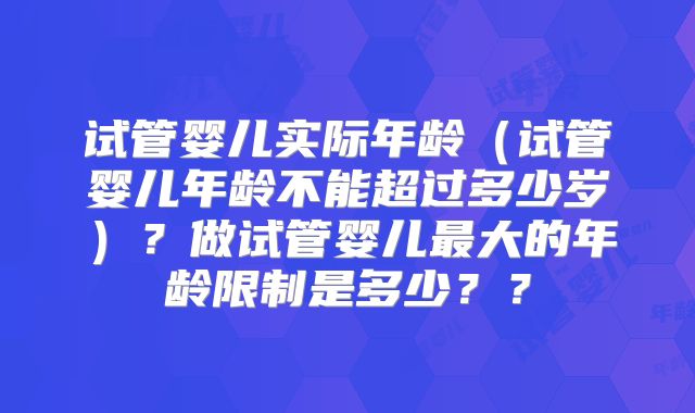 试管婴儿实际年龄(试管婴儿年龄不能超过多少岁)?做试管婴儿最大的年龄限制是多少??