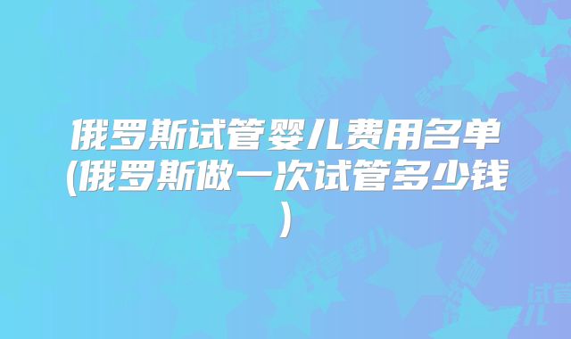俄罗斯试管婴儿费用名单(俄罗斯做一次试管多少钱)