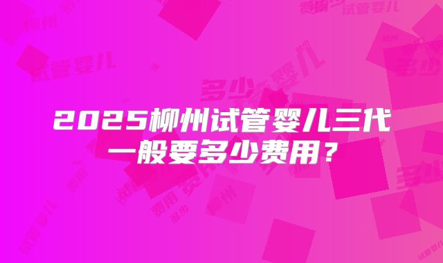 2025柳州试管婴儿三代一般要多少费用？