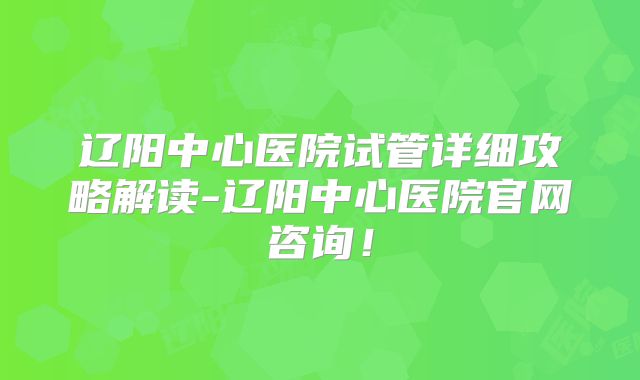 辽阳中心医院试管详细攻略解读-辽阳中心医院官网咨询！