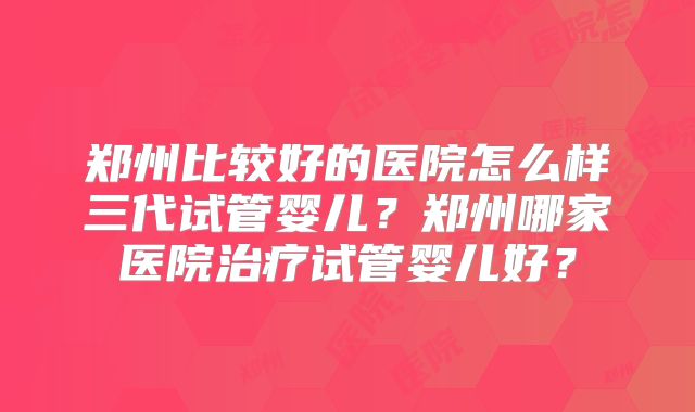 郑州比较好的医院怎么样三代试管婴儿？郑州哪家医院治疗试管婴儿好？