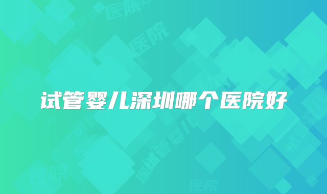 试管婴儿深圳哪个医院好