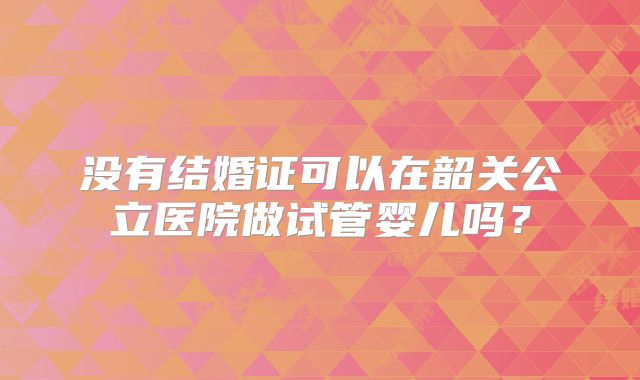 没有结婚证可以在韶关公立医院做试管婴儿吗?