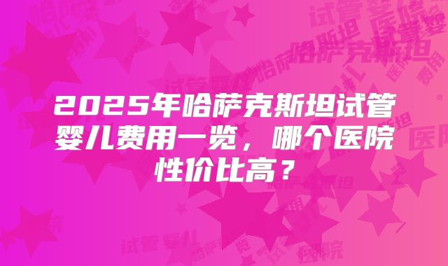 2025年哈萨克斯坦试管婴儿费用一览,哪个医院性价比高?