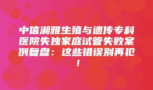 中信湘雅生殖与遗传专科医院失独家庭试管失败案例复盘:这些错误别再犯!