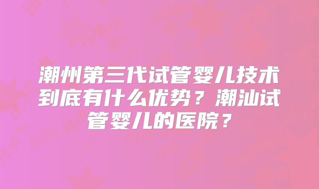 潮州第三代试管婴儿技术到底有什么优势？潮汕试管婴儿的医院？