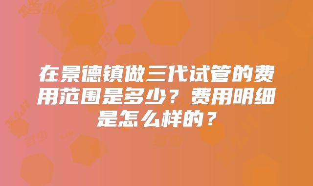 在景德镇做三代试管的费用范围是多少?费用明细是怎么样的?