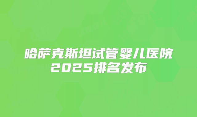 哈萨克斯坦试管婴儿医院2025排名发布