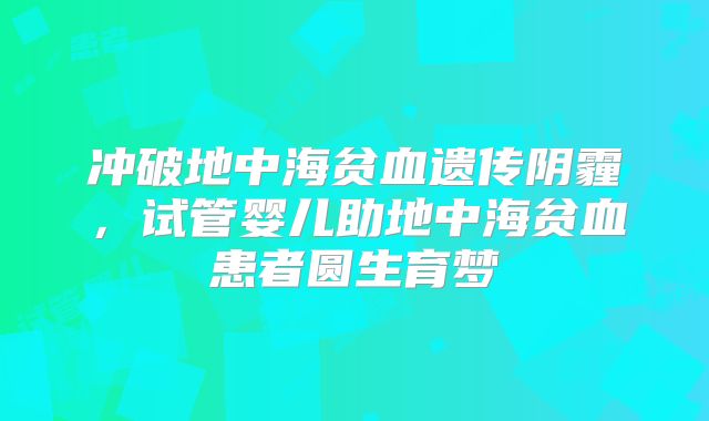 冲破地中海贫血遗传阴霾,试管婴儿助地中海贫血患者圆生育梦