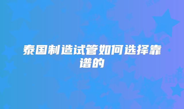 泰国制造试管如何选择靠谱的